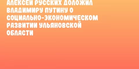 Алексей Русских доложил Владимиру Путину о социально-экономическом развитии Ульяновской области