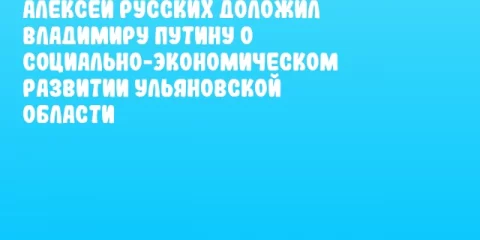 Алексей Русских доложил Владимиру Путину о социально-экономическом развитии Ульяновской области