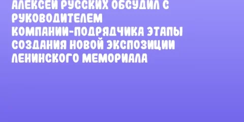 Алексей Русских обсудил с руководителем компании-подрядчика этапы создания новой экспозиции Ленинского мемориала