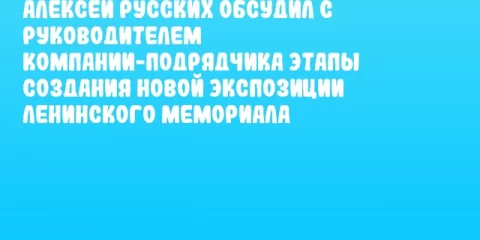 Алексей Русских обсудил с руководителем компании-подрядчика этапы создания новой экспозиции Ленинского мемориала